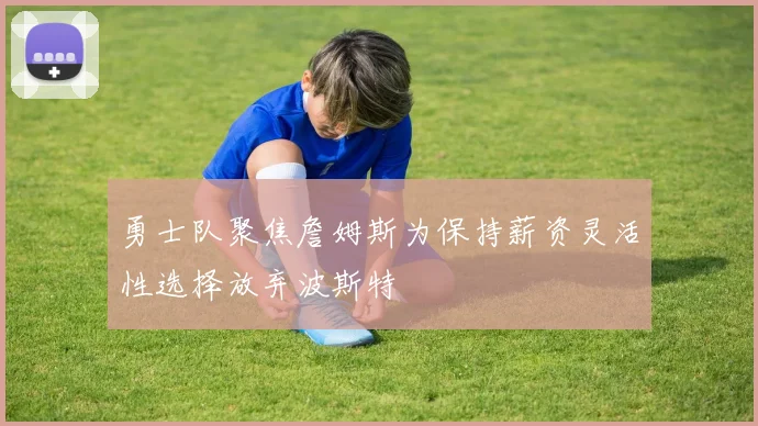 勇士队聚焦詹姆斯为保持薪资灵活性选择放弃波斯特