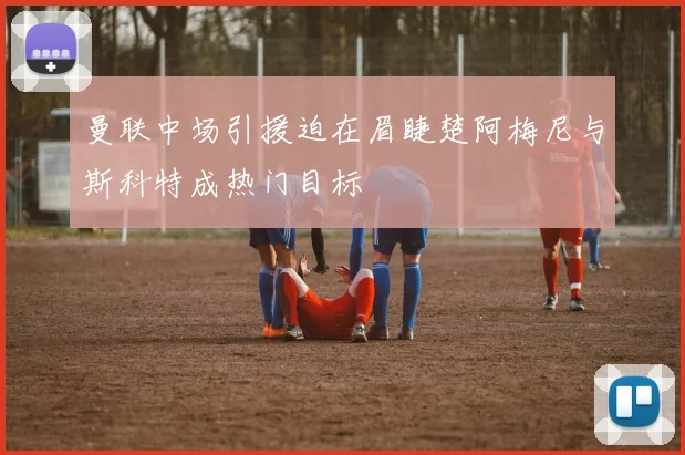 曼联中场引援迫在眉睫楚阿梅尼与斯科特成热门目标
