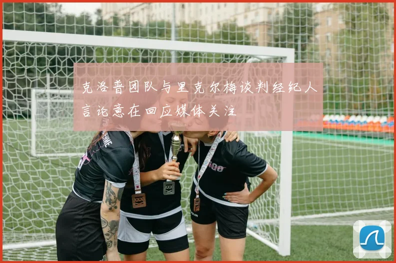 克洛普团队与里克尔梅谈判经纪人言论意在回应媒体关注