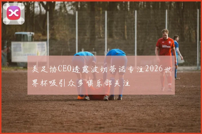 美足协CEO透露波切蒂诺专注2026世界杯吸引众多俱乐部关注
