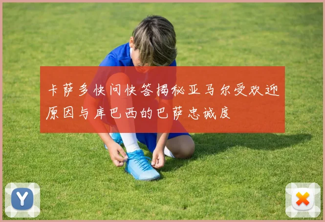 卡萨多快问快答揭秘亚马尔受欢迎原因与库巴西的巴萨忠诚度