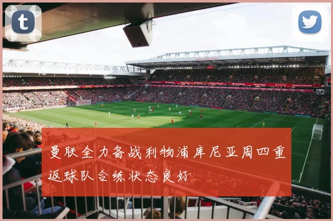 曼联全力备战利物浦库尼亚周四重返球队合练状态良好
