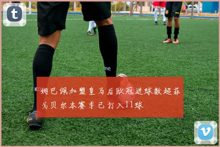 姆巴佩加盟皇马后欧冠进球数超菲戈贝尔本赛季已打入11球