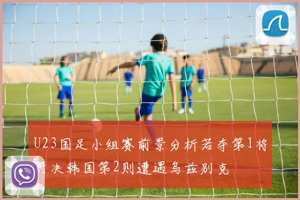 U23国足小组赛前景分析若夺第1将对决韩国第2则遭遇乌兹别克
