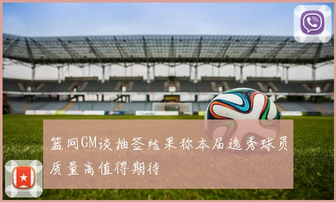 篮网GM谈抽签结果称本届选秀球员质量高值得期待