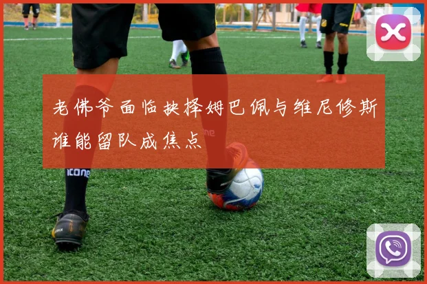 老佛爷面临抉择姆巴佩与维尼修斯谁能留队成焦点