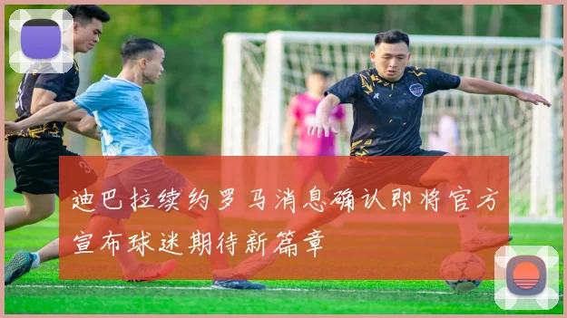 迪巴拉续约罗马消息确认即将官方宣布球迷期待新篇章