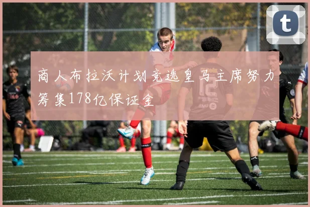 商人布拉沃计划竞选皇马主席努力筹集178亿保证金