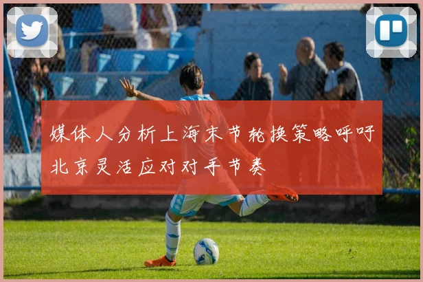 媒体人分析上海末节轮换策略呼吁北京灵活应对对手节奏