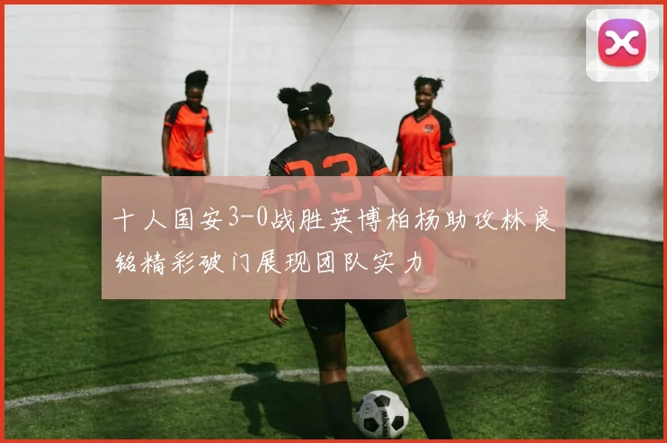 十人国安3-0战胜英博柏杨助攻林良铭精彩破门展现团队实力