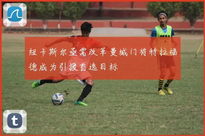 纽卡斯尔亟需改革曼城门将特拉福德成为引援首选目标