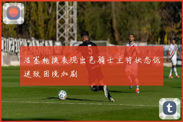 活塞轮换表现出色骑士主将状态低迷致困境加剧